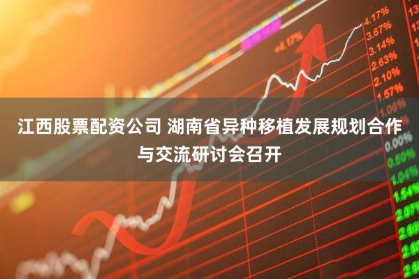 江西股票配资公司 湖南省异种移植发展规划合作与交流研讨会召开