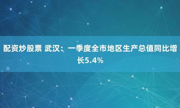 配资炒股票 武汉：一季度全市地区生产总值同比增长5.4%