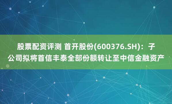 股票配资评测 首开股份(600376.SH)：子公司拟将首信丰泰全部份额转让至中信金融资产