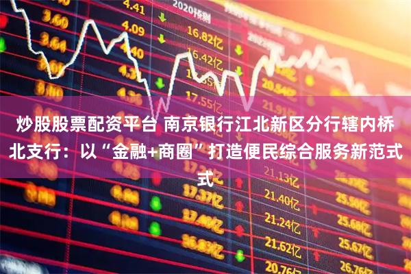 炒股股票配资平台 南京银行江北新区分行辖内桥北支行：以“金融+商圈”打造便民综合服务新范式