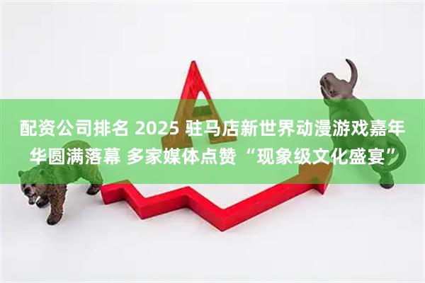 配资公司排名 2025 驻马店新世界动漫游戏嘉年华圆满落幕 多家媒体点赞 “现象级文化盛宴”