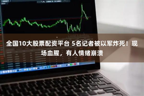 全国10大股票配资平台 5名记者被以军炸死！现场血腥，有人情绪崩溃