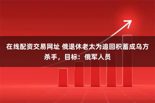 在线配资交易网址 俄退休老太为追回积蓄成乌方杀手，目标：俄军人员