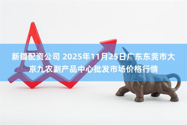 新疆配资公司 2025年11月25日广东东莞市大京九农副产品中心批发市场价格行情